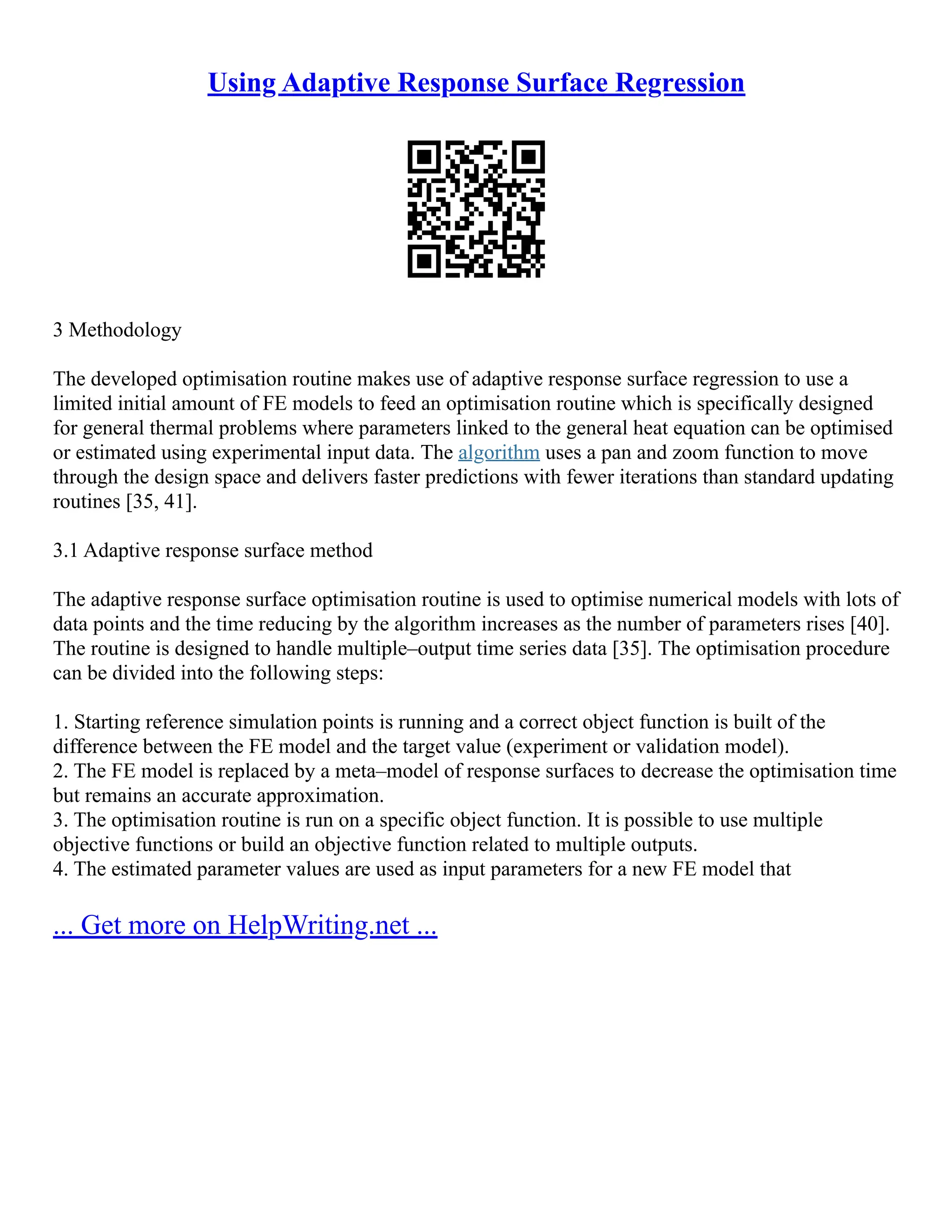 Using Adaptive Response Surface Regression
3 Methodology
The developed optimisation routine makes use of adaptive response surface regression to use a
limited initial amount of FE models to feed an optimisation routine which is specifically designed
for general thermal problems where parameters linked to the general heat equation can be optimised
or estimated using experimental input data. The algorithm uses a pan and zoom function to move
through the design space and delivers faster predictions with fewer iterations than standard updating
routines [35, 41].
3.1 Adaptive response surface method
The adaptive response surface optimisation routine is used to optimise numerical models with lots of
data points and the time reducing by the algorithm increases as the number of parameters rises [40].
The routine is designed to handle multiple–output time series data [35]. The optimisation procedure
can be divided into the following steps:
1. Starting reference simulation points is running and a correct object function is built of the
difference between the FE model and the target value (experiment or validation model).
2. The FE model is replaced by a meta–model of response surfaces to decrease the optimisation time
but remains an accurate approximation.
3. The optimisation routine is run on a specific object function. It is possible to use multiple
objective functions or build an objective function related to multiple outputs.
4. The estimated parameter values are used as input parameters for a new FE model that
... Get more on HelpWriting.net ...
 