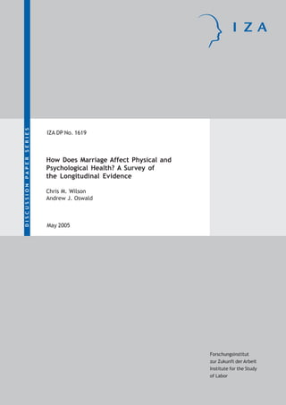 IZA DP No. 1619
How Does Marriage Affect Physical and
Psychological Health? A Survey of
the Longitudinal Evidence
Chris M. Wilson
Andrew J. Oswald
DISCUSSIONPAPERSERIES
Forschungsinstitut
zur Zukunft der Arbeit
Institute for the Study
of Labor
May 2005
 