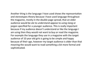 Another	
  thing	
  is	
  the	
  language	
  I	
  have	
  used	
  shows	
  the	
  representa1on	
  
and	
  stereotypes	
  theory	
  because	
  I	
  have	
  used	
  language	
  throughout	
  
the	
  magazine,	
  mostly	
  in	
  the	
  double	
  page	
  spread,	
  that	
  an	
  older	
  
audience	
  would	
  be	
  ale	
  to	
  understand	
  appose	
  to	
  using	
  slang	
  or	
  
jargon	
  speciﬁed	
  for	
  a	
  younger	
  audience.	
  This	
  is	
  really	
  important	
  
because	
  if	
  my	
  audience	
  doesn’t	
  understand	
  or	
  like	
  the	
  language	
  I	
  
am	
  using	
  then	
  they	
  would	
  not	
  want	
  to	
  buy	
  or	
  read	
  the	
  magazine.	
  
For	
  example	
  the	
  language	
  they	
  use	
  in	
  a	
  magazine	
  with	
  the	
  target	
  
audience	
  of	
  10	
  year	
  old	
  girls	
  is	
  going	
  to	
  be	
  simple	
  and	
  happy	
  
because	
  of	
  their	
  age,	
  however	
  my	
  target	
  audience	
  is	
  older	
  than	
  that	
  
meaning	
  the	
  would	
  want	
  to	
  read	
  something	
  a	
  bit	
  more	
  formal	
  and	
  
sophis1cated.	
  	
  
 