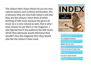 The	
  colours	
  that	
  I	
  have	
  chosen	
  to	
  use	
  are	
  very	
  
natural	
  colours	
  such	
  as	
  blues	
  and	
  browns,	
  this	
  
is	
  because	
  they	
  are	
  very	
  male	
  colours	
  and	
  also	
  
they	
  are	
  the	
  colours	
  I	
  most	
  think	
  of	
  when	
  
thinking	
  of	
  folk	
  music	
  because	
  the	
  genre	
  of	
  
music	
  to	
  e	
  is	
  very	
  natural	
  as	
  well,	
  that	
  is	
  why	
  I	
  
have	
  chosen	
  to	
  use	
  them	
  in	
  my	
  magazine.	
  I	
  
also	
  ﬁgured	
  that	
  if	
  my	
  audience	
  like	
  folk	
  music	
  
which	
  they	
  obviously	
  would	
  otherwise	
  they	
  
wouldn’t	
  buy	
  the	
  magazine	
  then	
  they	
  would	
  
also	
  like	
  the	
  colours	
  I	
  have	
  used.	
  	
  
 