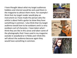 I	
  have	
  thought	
  about	
  what	
  my	
  target	
  audiences	
  
hobbies	
  and	
  interest	
  would	
  be	
  and	
  used	
  them	
  in	
  
the	
  magazine	
  to	
  a:ract	
  them	
  more.	
  For	
  example	
  I	
  
think	
  that	
  my	
  target	
  reader	
  would	
  play	
  an	
  
instrument	
  so	
  I	
  have	
  made	
  the	
  person	
  who	
  the	
  
ar1cle	
  is	
  about	
  hold	
  a	
  guitar	
  to	
  show	
  they	
  have	
  
something	
  in	
  common.	
  I	
  also	
  think	
  that	
  my	
  target	
  
audience	
  would	
  love	
  to	
  be	
  outdoors	
  and	
  is	
  a	
  very	
  
outdoors	
  sort	
  of	
  character,	
  I	
  have	
  taken	
  what	
  I	
  
think	
  they	
  are	
  like	
  in	
  this	
  sense	
  and	
  taken	
  some	
  of	
  
the	
  photographs	
  that	
  I	
  have	
  used	
  in	
  my	
  magazine	
  
outside	
  in	
  woodland	
  or	
  in	
  ﬁelds	
  and	
  I	
  think	
  this	
  
will	
  a:ract	
  the	
  audience	
  because	
  again	
  they	
  
would	
  have	
  something	
  in	
  common.	
  
 
