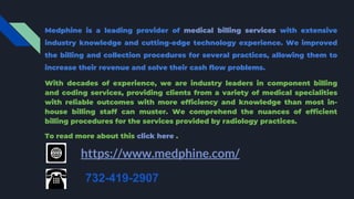 Medphine is a leading provider of medical billing services with extensive
industry knowledge and cutting-edge technology experience. We improved
the billing and collection procedures for several practices, allowing them to
increase their revenue and solve their cash flow problems.
With decades of experience, we are industry leaders in component billing
and coding services, providing clients from a variety of medical specialities
with reliable outcomes with more efficiency and knowledge than most in-
house billing staff can muster. We comprehend the nuances of efficient
billing procedures for the services provided by radiology practices.
To read more about this click here .
https://www.medphine.com/
732-419-2907
 