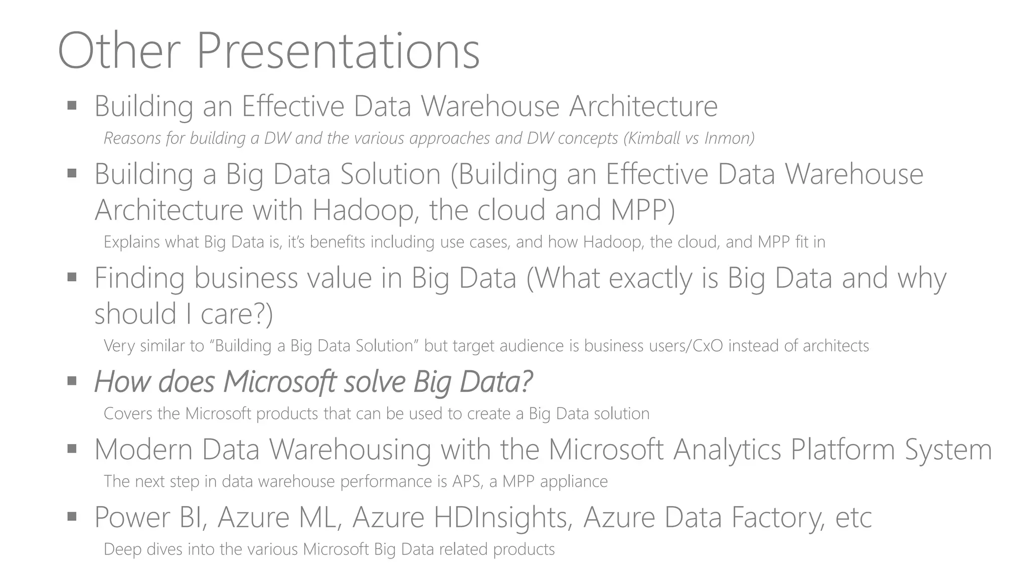 Other Presentations
 Building an Effective Data Warehouse Architecture
Reasons for building a DW and the various approaches and DW concepts (Kimball vs Inmon)
 Building a Big Data Solution (Building an Effective Data Warehouse
Architecture with Hadoop, the cloud and MPP)
Explains what Big Data is, it’s benefits including use cases, and how Hadoop, the cloud, and MPP fit in
 Finding business value in Big Data (What exactly is Big Data and why
should I care?)
Very similar to “Building a Big Data Solution” but target audience is business users/CxO instead of architects
 How does Microsoft solve Big Data?
Covers the Microsoft products that can be used to create a Big Data solution
 Modern Data Warehousing with the Microsoft Analytics Platform System
The next step in data warehouse performance is APS, a MPP appliance
 Power BI, Azure ML, Azure HDInsights, Azure Data Factory, etc
Deep dives into the various Microsoft Big Data related products
 