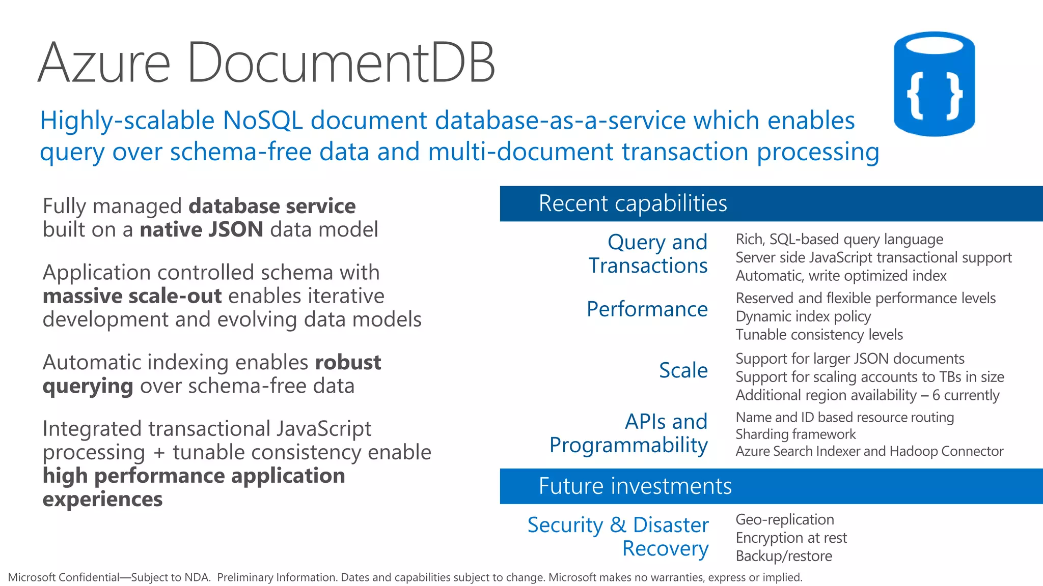 Fully managed database service
built on a native JSON data model
Application controlled schema with
massive scale-out enables iterative
development and evolving data models
Automatic indexing enables robust
querying over schema-free data
Integrated transactional JavaScript
processing + tunable consistency enable
high performance application
experiences
Azure DocumentDB
 