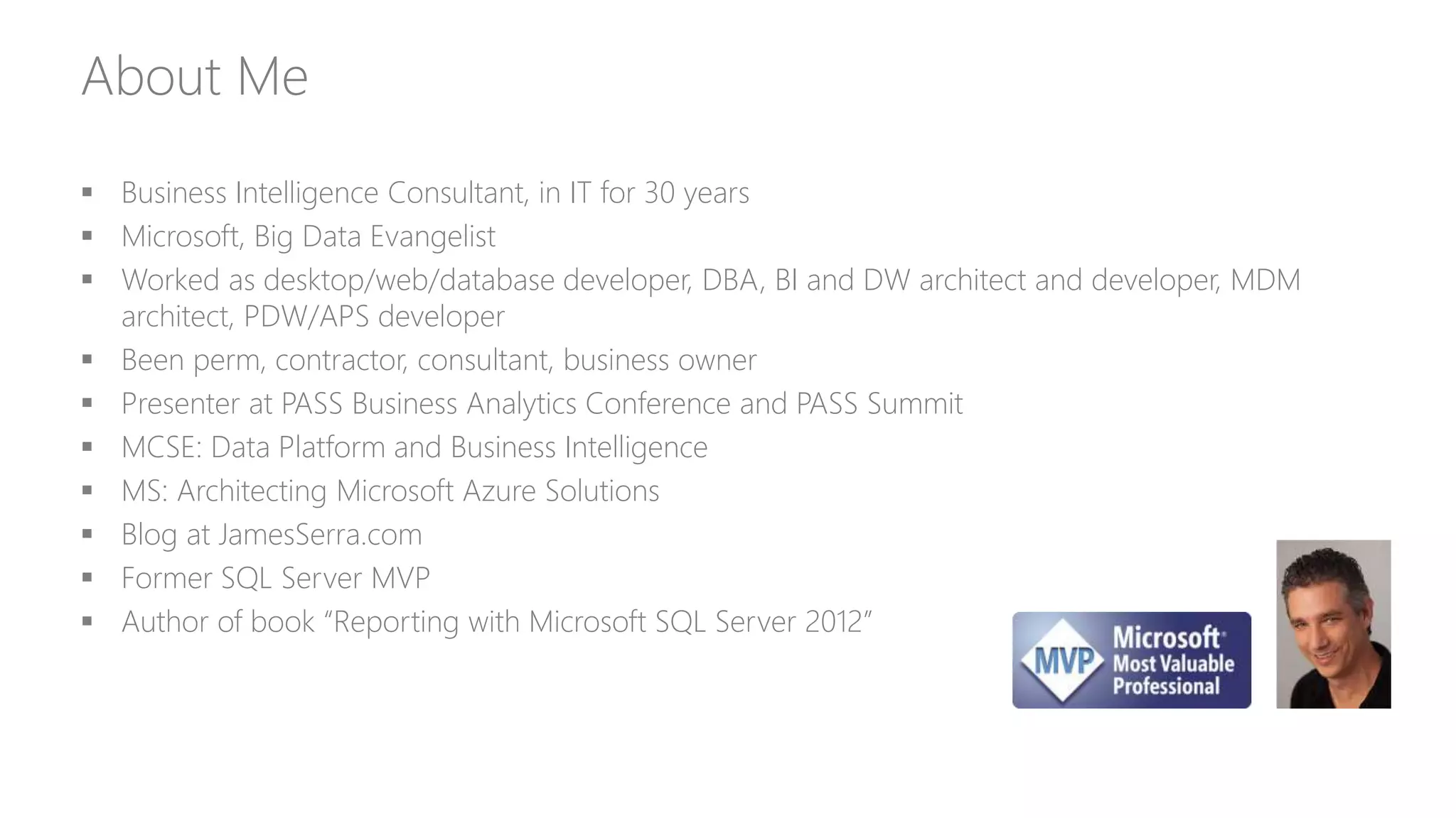 About Me
 Business Intelligence Consultant, in IT for 30 years
 Microsoft, Big Data Evangelist
 Worked as desktop/web/database developer, DBA, BI and DW architect and developer, MDM
architect, PDW/APS developer
 Been perm, contractor, consultant, business owner
 Presenter at PASS Business Analytics Conference and PASS Summit
 MCSE: Data Platform and Business Intelligence
 MS: Architecting Microsoft Azure Solutions
 Blog at JamesSerra.com
 Former SQL Server MVP
 Author of book “Reporting with Microsoft SQL Server 2012”
 