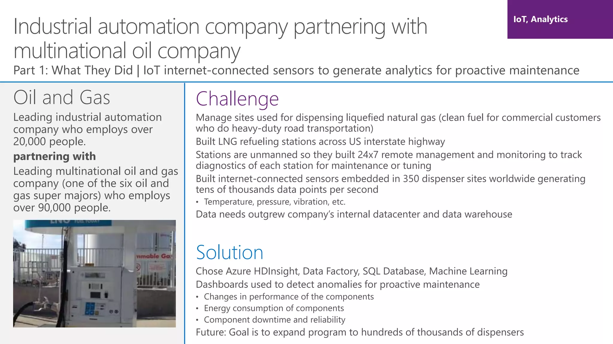 Industrial automation company partnering with
multinational oil company
Oil and Gas
Leading industrial automation
company who employs over
20,000 people.
partnering with
Leading multinational oil and gas
company (one of the six oil and
gas super majors) who employs
over 90,000 people.
Part 1: What They Did | IoT internet-connected sensors to generate analytics for proactive maintenance
Challenge
Manage sites used for dispensing liquefied natural gas (clean fuel for commercial customers
who do heavy-duty road transportation)
Built LNG refueling stations across US interstate highway
Stations are unmanned so they built 24x7 remote management and monitoring to track
diagnostics of each station for maintenance or tuning
Built internet-connected sensors embedded in 350 dispenser sites worldwide generating
tens of thousands data points per second
• Temperature, pressure, vibration, etc.
Data needs outgrew company’s internal datacenter and data warehouse
Solution
Chose Azure HDInsight, Data Factory, SQL Database, Machine Learning
Dashboards used to detect anomalies for proactive maintenance
• Changes in performance of the components
• Energy consumption of components
• Component downtime and reliability
Future: Goal is to expand program to hundreds of thousands of dispensers
IoT, Analytics
 