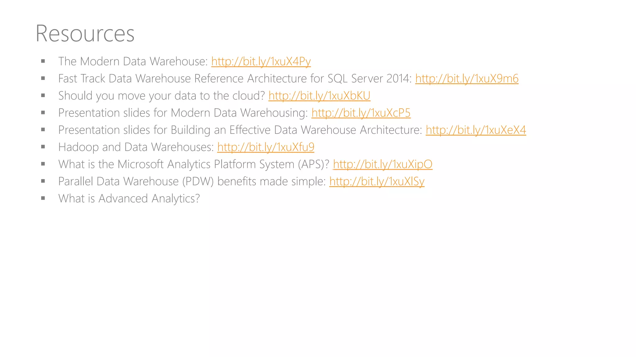 Resources
 The Modern Data Warehouse: http://bit.ly/1xuX4Py
 Fast Track Data Warehouse Reference Architecture for SQL Server 2014: http://bit.ly/1xuX9m6
 Should you move your data to the cloud? http://bit.ly/1xuXbKU
 Presentation slides for Modern Data Warehousing: http://bit.ly/1xuXcP5
 Presentation slides for Building an Effective Data Warehouse Architecture: http://bit.ly/1xuXeX4
 Hadoop and Data Warehouses: http://bit.ly/1xuXfu9
 What is the Microsoft Analytics Platform System (APS)? http://bit.ly/1xuXipO
 Parallel Data Warehouse (PDW) benefits made simple: http://bit.ly/1xuXlSy
 What is Advanced Analytics?
 