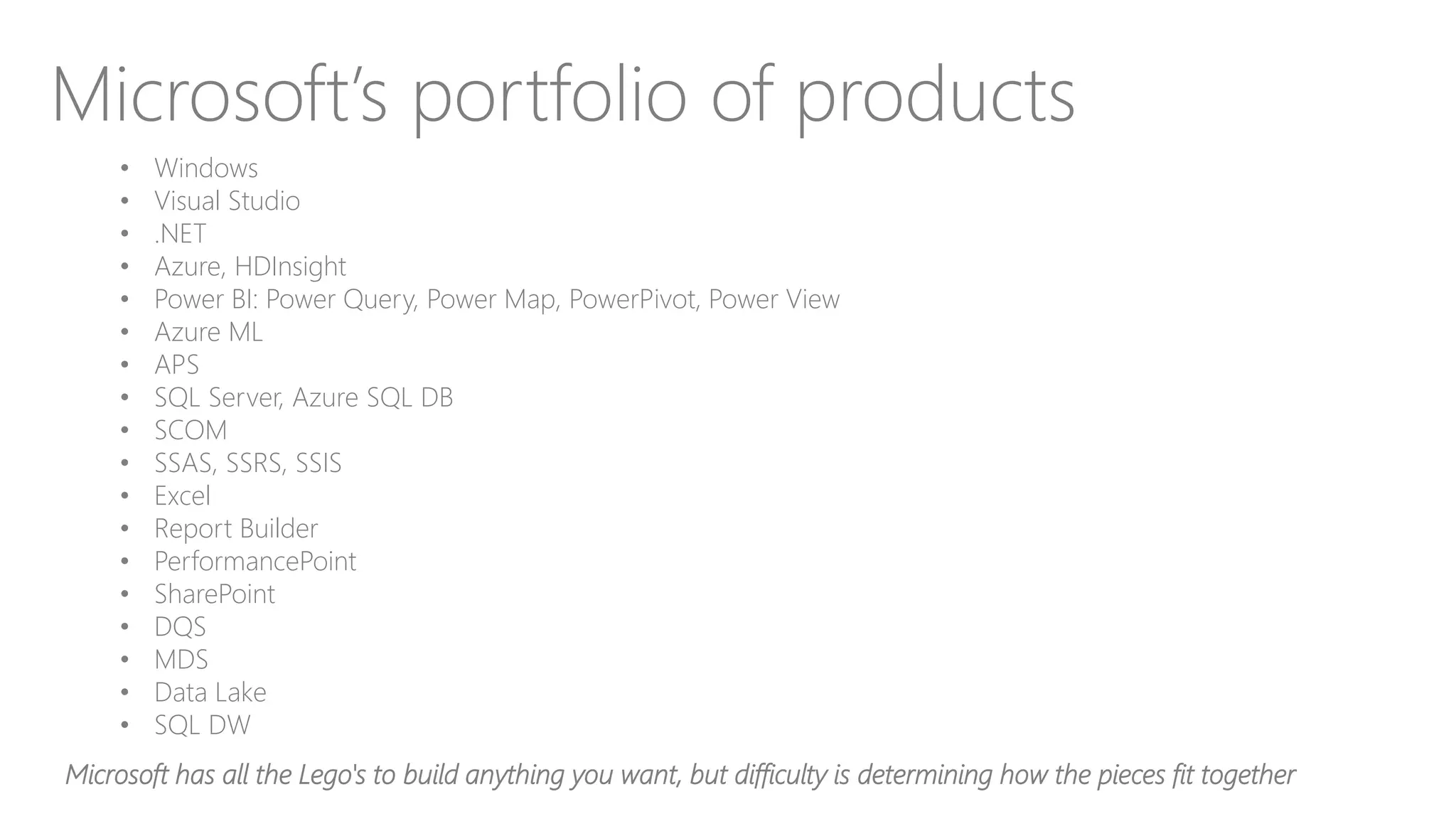 Microsoft’s portfolio of products
• Windows
• Visual Studio
• .NET
• Azure, HDInsight
• Power BI: Power Query, Power Map, PowerPivot, Power View
• Azure ML
• APS
• SQL Server, Azure SQL DB
• SCOM
• SSAS, SSRS, SSIS
• Excel
• Report Builder
• PerformancePoint
• SharePoint
• DQS
• MDS
• Data Lake
• SQL DW
Microsoft has all the Lego's to build anything you want, but difficulty is determining how the pieces fit together
 