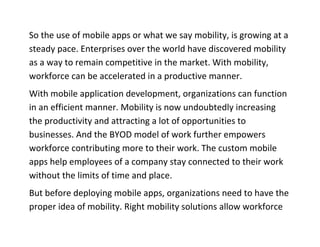 So the use of mobile apps or what we say mobility, is growing at a steady pace. Enterprises over the world have discovered mobility as a way to remain competitive in the market. With mobility, workforce can be accelerated in a productive manner. 
With mobile application development, organizations can function in an efficient manner. Mobility is now undoubtedly increasing the productivity and attracting a lot of opportunities to businesses. And the BYOD model of work further empowers workforce contributing more to their work. The custom mobile apps help employees of a company stay connected to their work without the limits of time and place. 
But before deploying mobile apps, organizations need to have the proper idea of mobility. Right mobility solutions allow workforce  