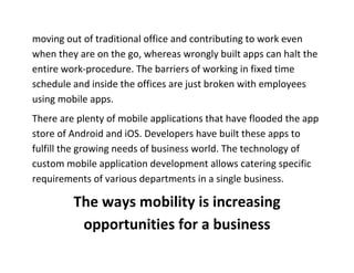 moving out of traditional office and contributing to work even when they are on the go, whereas wrongly built apps can halt the entire work-procedure. The barriers of working in fixed time schedule and inside the offices are just broken with employees using mobile apps. 
There are plenty of mobile applications that have flooded the app store of Android and iOS. Developers have built these apps to fulfill the growing needs of business world. The technology of custom mobile application development allows catering specific requirements of various departments in a single business. 
The ways mobility is increasing opportunities for a business  