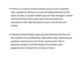  If there is a need of instant remote access to the corporate data, workforce will have an ease of making decision on the spots of sales. A custom mobile app can help managers remain informed of the entire sales cycle and channelize the executives in the right direction to save a lot of time and money. 
 Enterprise based mobile apps provide field-force the best of the solutions to act effectively. With these apps, addressing to customer queries turns out to be a quite easier task. It becomes simple to win the loyalty of customers and opportunities to keep them serving in future. 
 