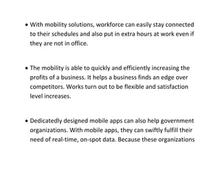  With mobility solutions, workforce can easily stay connected to their schedules and also put in extra hours at work even if they are not in office. 
 The mobility is able to quickly and efficiently increasing the profits of a business. It helps a business finds an edge over competitors. Works turn out to be flexible and satisfaction level increases. 
 Dedicatedly designed mobile apps can also help government organizations. With mobile apps, they can swiftly fulfill their need of real-time, on-spot data. Because these organizations  