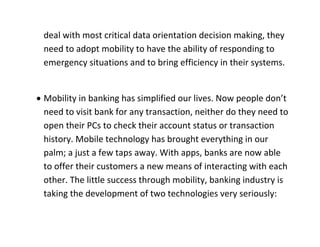 deal with most critical data orientation decision making, they need to adopt mobility to have the ability of responding to emergency situations and to bring efficiency in their systems. 
 Mobility in banking has simplified our lives. Now people don’t need to visit bank for any transaction, neither do they need to open their PCs to check their account status or transaction history. Mobile technology has brought everything in our palm; a just a few taps away. With apps, banks are now able to offer their customers a new means of interacting with each other. The little success through mobility, banking industry is taking the development of two technologies very seriously:  