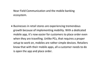 Near Field Communication and the mobile banking ecosystem. 
 Businesses in retail stores are experiencing tremendous growth because of implementing mobility. With a dedicated mobile app, it’s now easier for customers to place order even when they are travelling. Unlike PCs, that requires a proper setup to work on, mobiles are rather simple devices. Retailers know that with their mobile apps, all a customer needs to do is open the app and place order. 
 