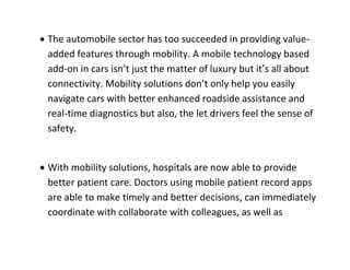  The automobile sector has too succeeded in providing value- added features through mobility. A mobile technology based add-on in cars isn’t just the matter of luxury but it’s all about connectivity. Mobility solutions don’t only help you easily navigate cars with better enhanced roadside assistance and real-time diagnostics but also, the let drivers feel the sense of safety. 
 With mobility solutions, hospitals are now able to provide better patient care. Doctors using mobile patient record apps are able to make timely and better decisions, can immediately coordinate with collaborate with colleagues, as well as  