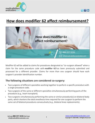 Call now 888-357-3226 (Toll Free)
info@medicalbillersandcoders.com
www.medicalbillersandcoders.com
Copyright ©-2020 MBC. All Rights Reserved
1
How does modifier 62 affect reimbursement?
Modifier 62 will be added to claims for procedures designated as “co-surgeon allowed” when a
claim for the same procedure code with modifier 62 has been previously submitted and
processed for a different provider. Claims for more than one surgeon should have each
surgeon’s provider identification number.
The following situations are considered co-surgery:
 Two surgeons of different specialties working together to perform a specific procedure with
a single procedure code.
 Two surgeons of the same or different specialties simultaneously performing parts of the
procedure (e.g., heart transplant).
 Two surgeons simultaneously performing the same or similar procedure(s) on bilateral body
parts, which shortens the total anesthesia time required for one surgeon to perform the
same set of bilateral procedures consecutively (e.g., bilateral knee replacements).
 
