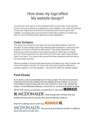 How does my logo effect
My website design?
As you know, your logo is a very important piece of your brand. Logo sets the
tone of how your business is presented in every situation. Your logo sets the tone
of how you market your business from business cards, all the way to your
website. I’m going to give you a few tips to think about before you create your
logo or if you’re thinking about getting your logo redesigned.
Color Scheme
The colors you choose for your logo are very important because it sets the
direction for every design and every advertisement developed. I guess the next
question is how do I choose the right colors? That totally depends on what
emotion you want to provoke when someone sees it? What type of industry
you’re in? How serious do you want the tone to be? How many colors should I
have in my logo? You have to ask yourself all these questions and think about
the worst-case scenario.
When we design a logo we think about colors and about how much it would cost
to print this logo on a t-shirt. Or how much will it cost to get this stitched on
company apparel. Last final question. How will this effect the website design?
Font Choice
Font choice is the most important part of the process. Poor font choice throws
everything off and also dictates how the website will flow. Believe or not, but
fonts strikes emotions along with the color of the font. Also it can confuse the
viewer. It’s the difference between a round font vs. a pointy font known as Sans
SERIF font. Here is an example of a Serif font vs. San Serif McDonalds
vs. MCDONALDS. Even though both of those fonts are
spelled the exact same way they both give off different emotions.
Now let try adding color to each logo McDonalds vs.
MCDONALDS. Now we have provoked the emotion to different
place with each font and color.
 