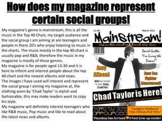 How does my magazine represent
        certain social groups!
My magazine’s genre is mainstream, this is all the
music in the Top 40 Chart, my target audience and
the social group I am aiming at are teenagers and
people in there 20’s who enjoy listening to music in
the charts. The music mostly in the top 40 chart is
usually pop and R&B, therefore the music in my
magazine is mostly of these genres.
My magazine is for people aged 13-30 and it is
here to inform and interest people about the top
40 chart and the newest albums and news.
The images I have used will interest and represent
the social group I aiming my magazine at, the
clothing worn by ‘Chad Taylor’ is stylish and
fashionable, this may make readers want to copy
his style.
My magazine will definitely interest teenagers who
like R&B music, Pop music and like to read about
the latest news and albums.
 