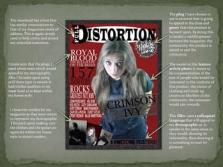 The plug I have chosen to
use is an event that is going
to appeal to the class and
genre that this product is
focused upon, by doing this
it creates a middle ground
between the magazine, the
community this product is
aimed at and the
consumers.
The model in this feature
article photo is meant to
be a representation of the
sort of people who would be
interested in the contents of
this product, the choice of
clothing and make up
creates an idealism of the
community the consumer
would aim towards.
This filler uses a colloquial
language that will appeal to
my demographic as is
speaks in the same sense as
they would, showing its
informality, thus showing it
is something to read for
pleasure.
The masthead has a font that
has similar connotations to
that of my magazines mode of
address. This is again simply
used to help entice and attract
any potential customers.
I made sure that the plugs I
used where ones which would
appeal to my demographic.
Also I focused upon using
serif fonts type to ensure it
had similar qualities to my
mast head as so kept within
my house style.
I chose the models for my
magazine as they were meant
to represent my demographic.
I focused upon making sure
the clothes and the guitar are
again set within my house
style to attract readers.
 