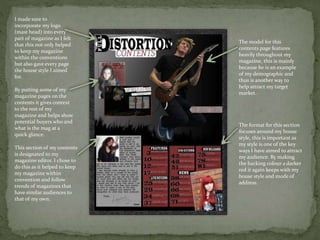 I made sure to
incorporate my logo
(mast head) into every
part of magazine as I felt
that this not only helped
to keep my magazine
within the conventions
but also gave every page
the house style I aimed
for.
This section of my contents
is designated to my
magazine editor. I chose to
do this as it helped to keep
my magazine within
convention and follow
trends of magazines that
have similar audiences to
that of my own.
By putting some of my
magazine pages on the
contents it gives context
to the rest of my
magazine and helps show
potential buyers who and
what is the mag at a
quick glance.
The model for this
contents page features
heavily throughout my
magazine, this is mainly
because he is an example
of my demographic and
thus is another way to
help attract my target
market.
The format for this section
focuses around my house
style, this is important as
my style is one of the key
ways I have aimed to attract
my audience. By making
the backing colour a darker
red it again keeps with my
house style and mode of
address.
 