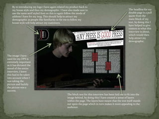 By re-introducing my logo I have again related my product back to
my house style and thus my demographic. I have also made sure to
use the same serif styled font on this to again follow the mode of
address I have for my mag. This should help to attract my
demographic as people like familiarity so for me to follow my
house style will help attract my customers.
The headline for my
double page is a pull
quote from the
main block of my
text, by doing this I
have helped to give
context to what this
interview is about,
which would then
help attract my
demographic.
The image I have
used for my DPS is
extremely important
as it has dictated the
mood of the entire
interview, I knew
this had to be taken
into account when I
was taking the
picture and luckily
the picture was a
success.
The block text for this interview has been laid out to fit into the
image behind, by doing this I have created a sense of layers
within the page. The layers have meant that the text itself stands
out upon the page which in turn makes it more appealing to the
audience.
 