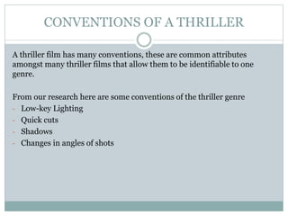CONVENTIONS OF A THRILLER
A thriller film has many conventions, these are common attributes
amongst many thriller films that allow them to be identifiable to one
genre.
From our research here are some conventions of the thriller genre
- Low-key Lighting
- Quick cuts
- Shadows
- Changes in angles of shots
 
