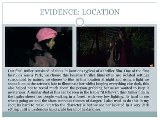 EVIDENCE: LOCATION
Our final trailer consisted of shots in locations typical of a thriller film. One of the first
locations was a Park, we choose this because thriller films often use isolated settings
surrounded by nature, we choose to film in this location at night and using a light we
shone it on to the actress’s face to illuminate her whilst keeping everything else dark, this
also helped not to reveal much about the person grabbing her as we wanted to keep it
mysterious. A similar shot of this can be seen in the trailer “it follows”, this thriller film in
the trailer shows two people walking in a forest, with very low lighting, its hard to see
what's going on and the shots connotes themes of danger. I also tried to do this in my
shot, its hard to make out who the character is but we see her isolated in a very dark
setting until a mysterious hand grabs her into the darkness.
 