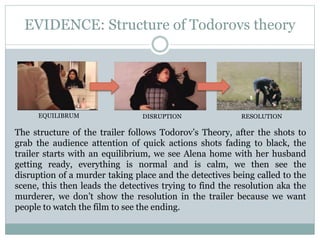 EVIDENCE: Structure of Todorovs theory
The structure of the trailer follows Todorov’s Theory, after the shots to
grab the audience attention of quick actions shots fading to black, the
trailer starts with an equilibrium, we see Alena home with her husband
getting ready, everything is normal and is calm, we then see the
disruption of a murder taking place and the detectives being called to the
scene, this then leads the detectives trying to find the resolution aka the
murderer, we don’t show the resolution in the trailer because we want
people to watch the film to see the ending.
EQUILIBRUM DISRUPTION RESOLUTION
 