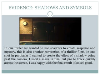 EVIDENCE: SHADOWS AND SYMBOLS
In our trailer we wanted to use shadows to create suspense and
mystery, this is also another convention of a thriller films. In one
shot in particular I wanted to create the effect of a shadow going
past the camera, I used a mask in final cut pro to track quickly
across the screen, I was happy with the final result it looked good.
 