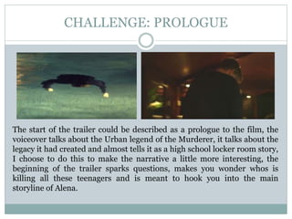 CHALLENGE: PROLOGUE
The start of the trailer could be described as a prologue to the film, the
voiceover talks about the Urban legend of the Murderer, it talks about the
legacy it had created and almost tells it as a high school locker room story,
I choose to do this to make the narrative a little more interesting, the
beginning of the trailer sparks questions, makes you wonder whos is
killing all these teenagers and is meant to hook you into the main
storyline of Alena.
 