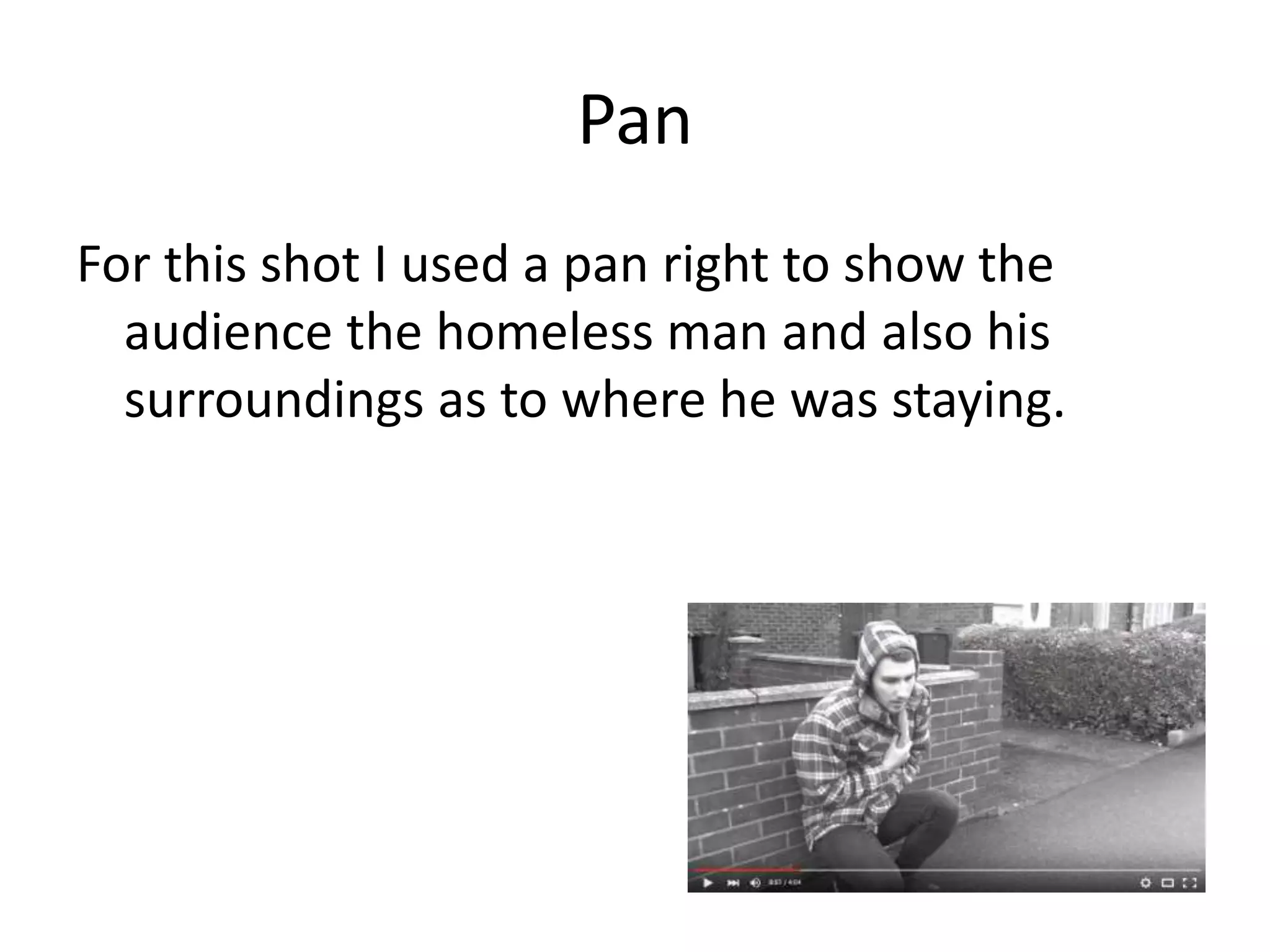 Pan
For this shot I used a pan right to show the
audience the homeless man and also his
surroundings as to where he was staying.
 