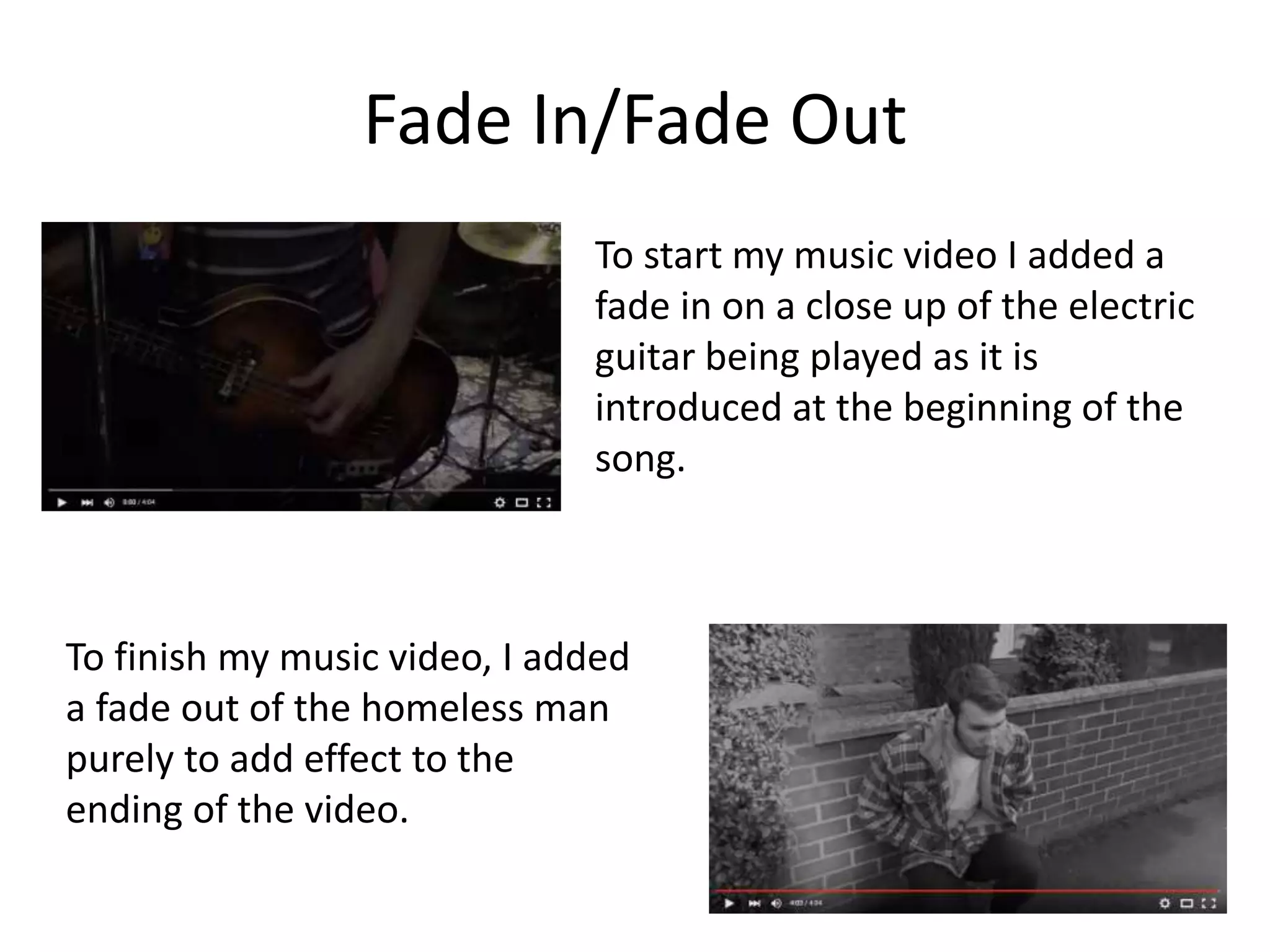 Fade In/Fade Out
To start my music video I added a
fade in on a close up of the electric
guitar being played as it is
introduced at the beginning of the
song.
To finish my music video, I added
a fade out of the homeless man
purely to add effect to the
ending of the video.
 