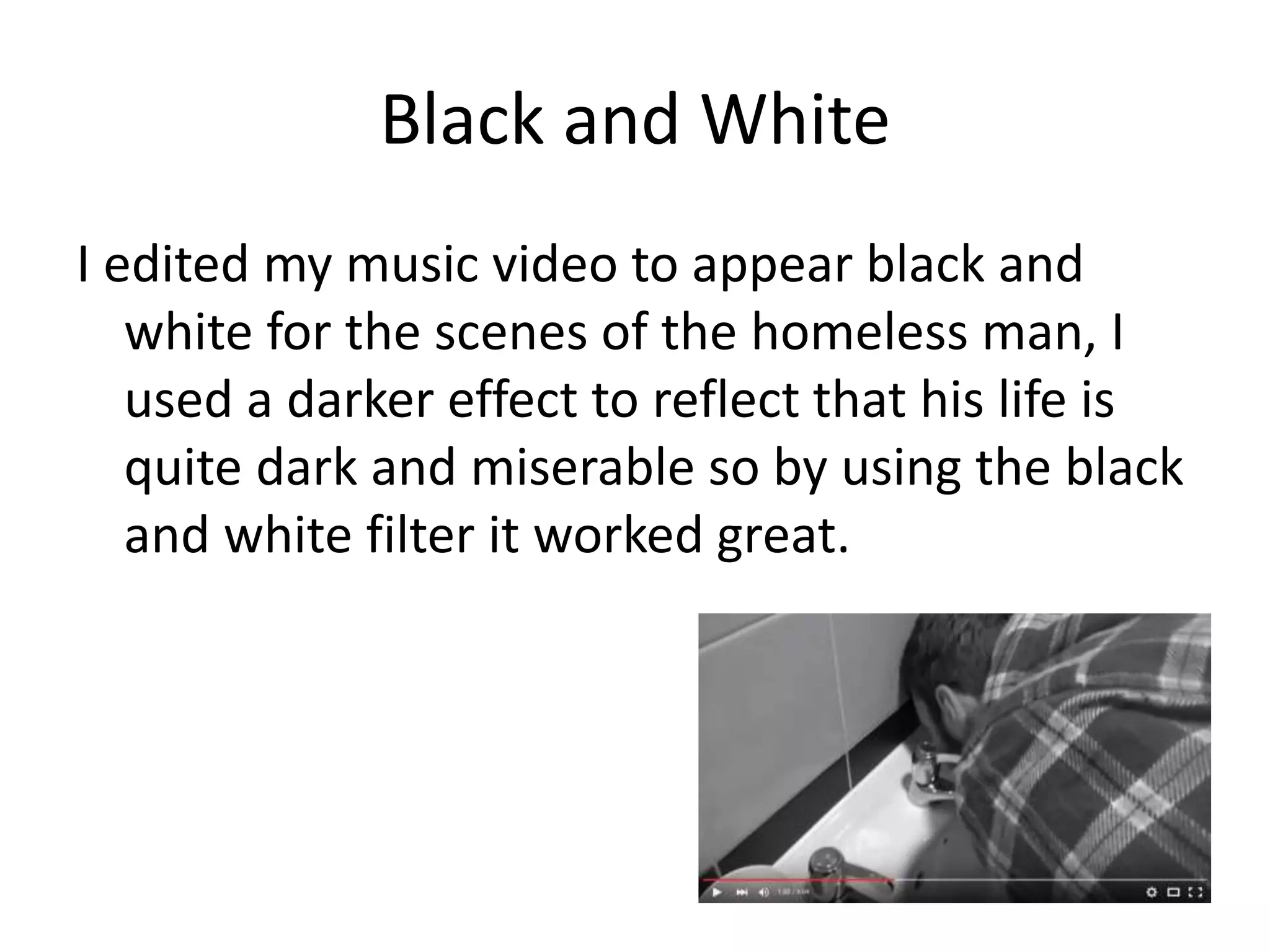 Black and White
I edited my music video to appear black and
white for the scenes of the homeless man, I
used a darker effect to reflect that his life is
quite dark and miserable so by using the black
and white filter it worked great.
 