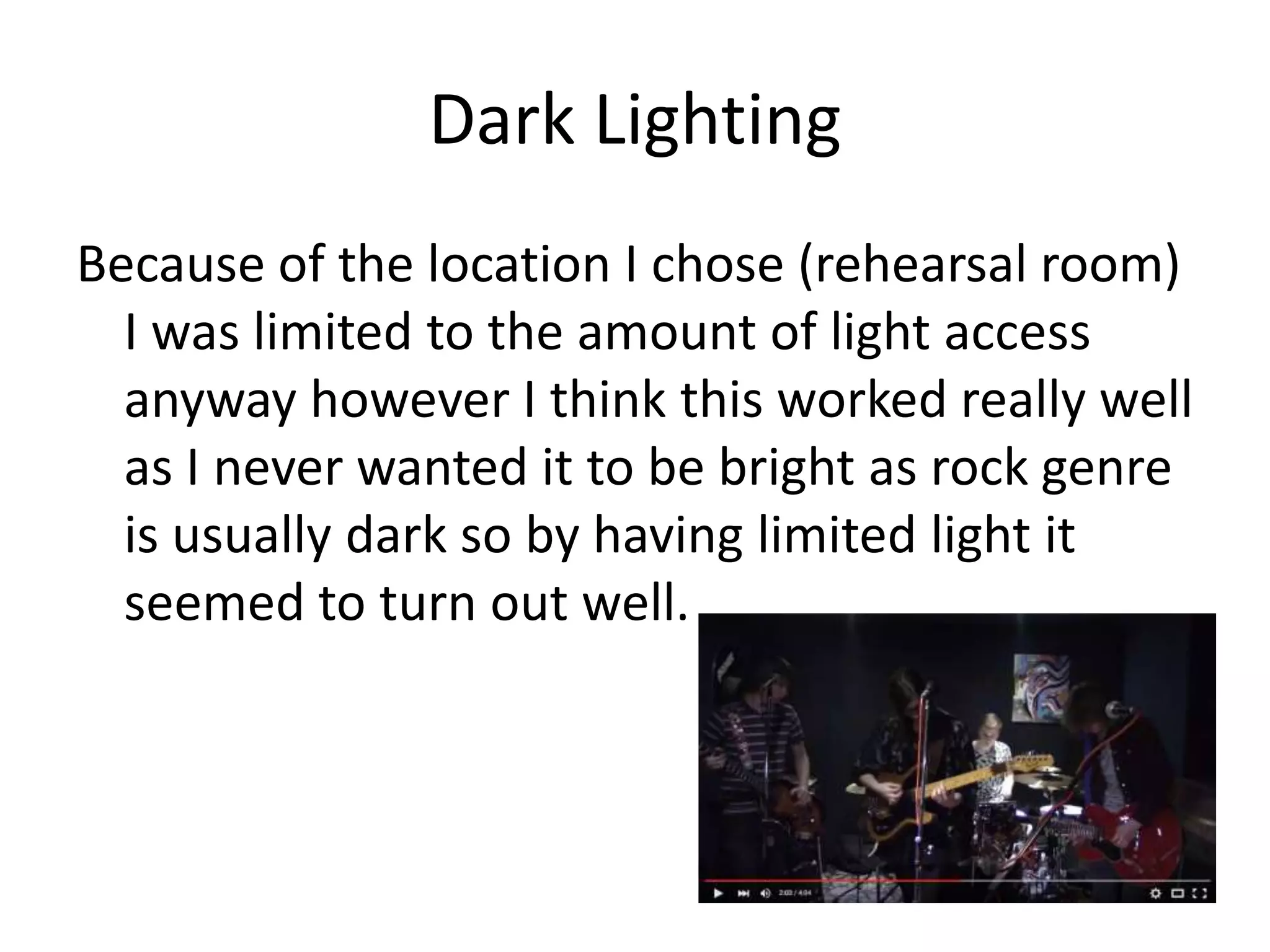 Dark Lighting
Because of the location I chose (rehearsal room)
I was limited to the amount of light access
anyway however I think this worked really well
as I never wanted it to be bright as rock genre
is usually dark so by having limited light it
seemed to turn out well.
 