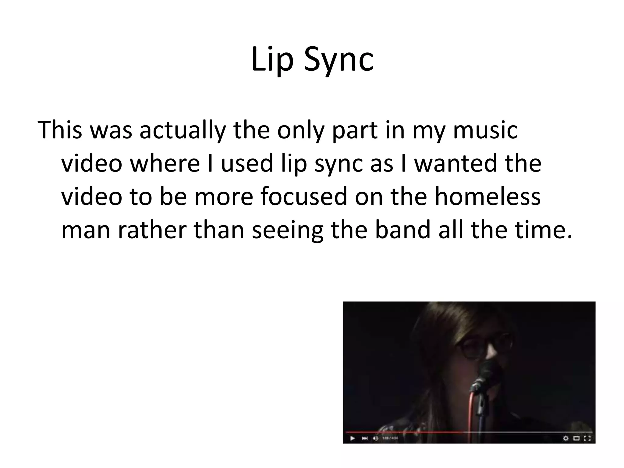 Lip Sync
This was actually the only part in my music
video where I used lip sync as I wanted the
video to be more focused on the homeless
man rather than seeing the band all the time.
 