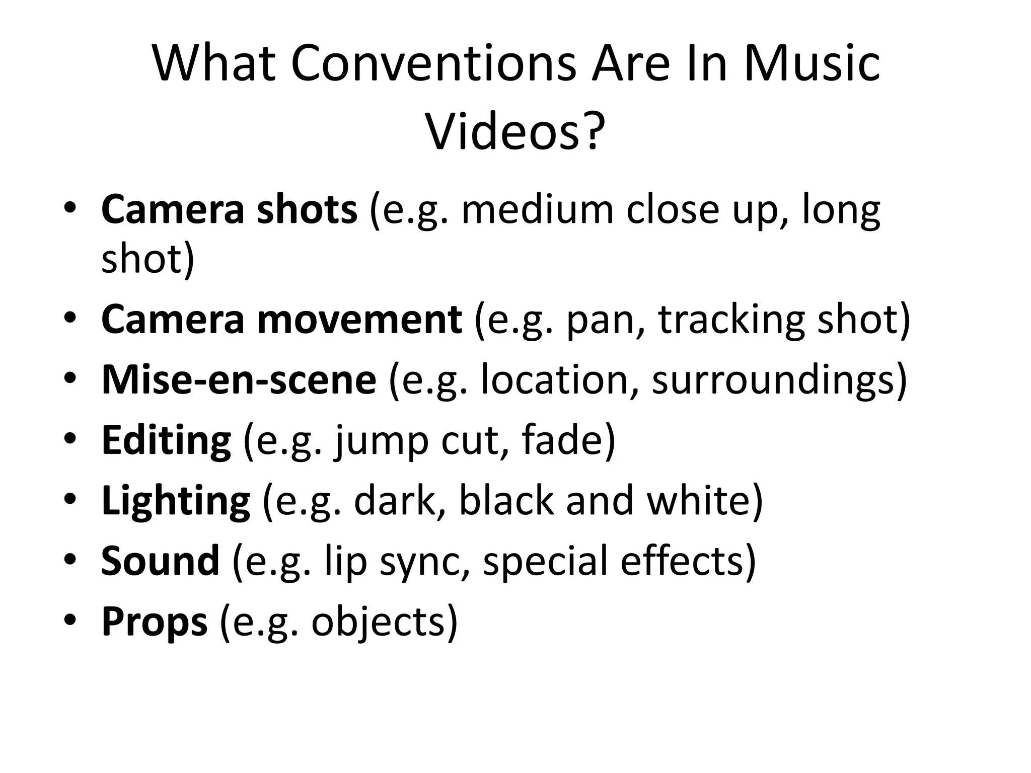 What Conventions Are In Music
Videos?
• Camera shots (e.g. medium close up, long
shot)
• Camera movement (e.g. pan, tracking shot)
• Mise-en-scene (e.g. location, surroundings)
• Editing (e.g. jump cut, fade)
• Lighting (e.g. dark, black and white)
• Sound (e.g. lip sync, special effects)
• Props (e.g. objects)
 