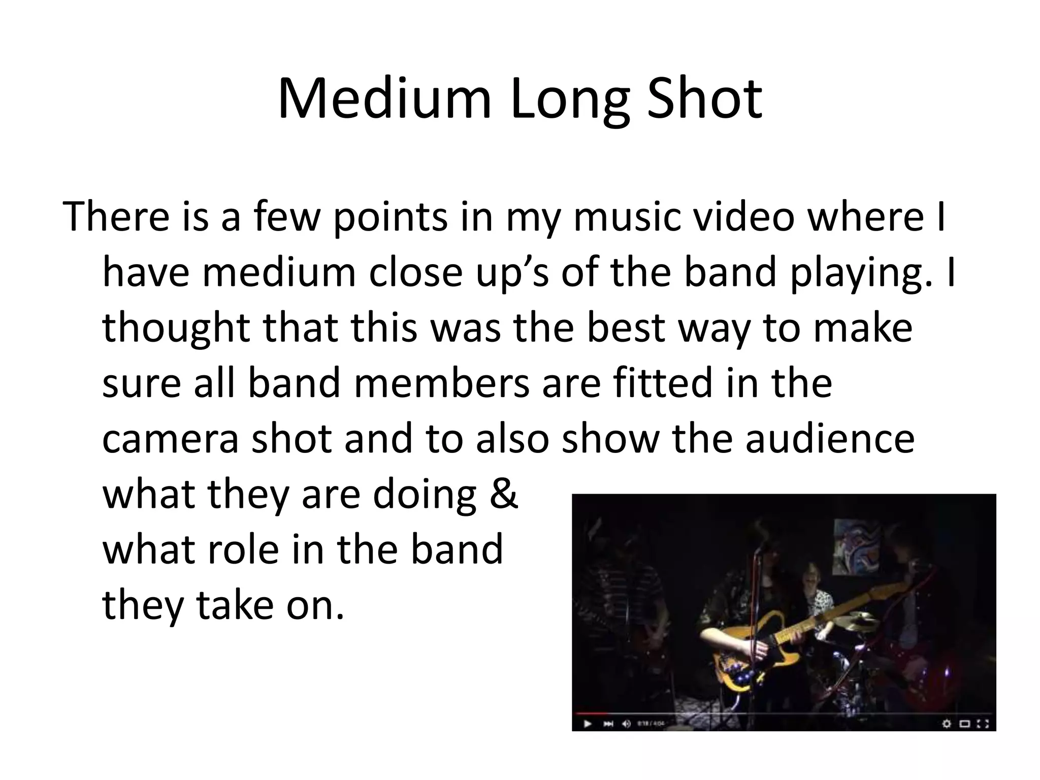 Medium Long Shot
There is a few points in my music video where I
have medium close up’s of the band playing. I
thought that this was the best way to make
sure all band members are fitted in the
camera shot and to also show the audience
what they are doing &
what role in the band
they take on.
 
