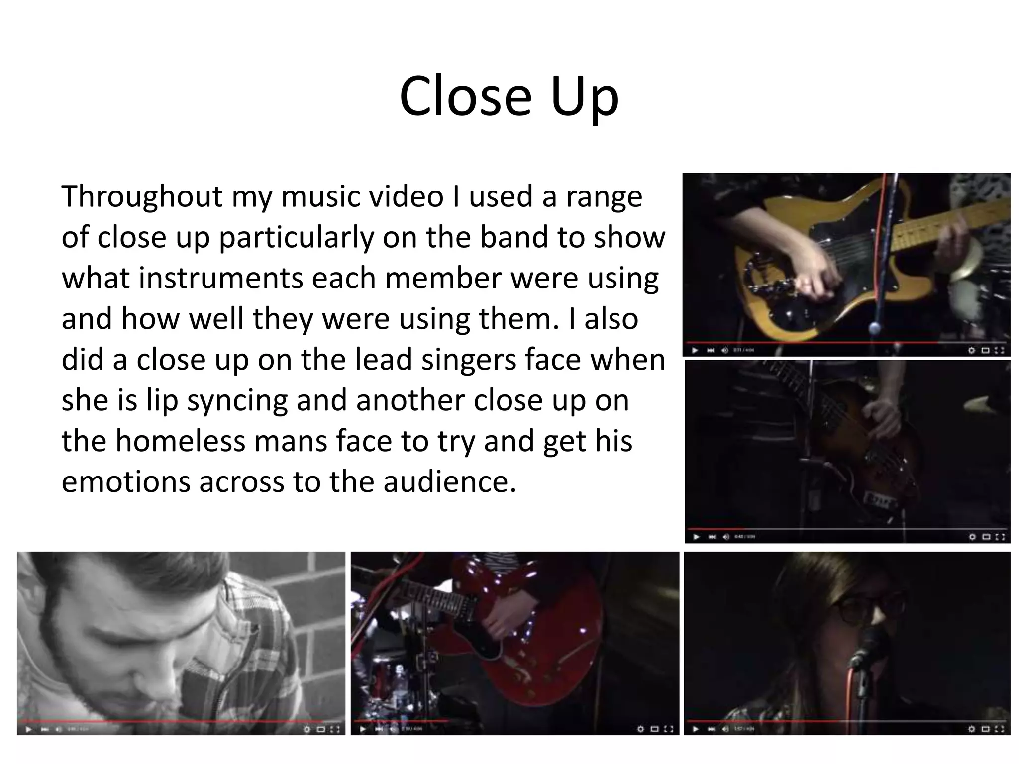 Close Up
Throughout my music video I used a range
of close up particularly on the band to show
what instruments each member were using
and how well they were using them. I also
did a close up on the lead singers face when
she is lip syncing and another close up on
the homeless mans face to try and get his
emotions across to the audience.
 
