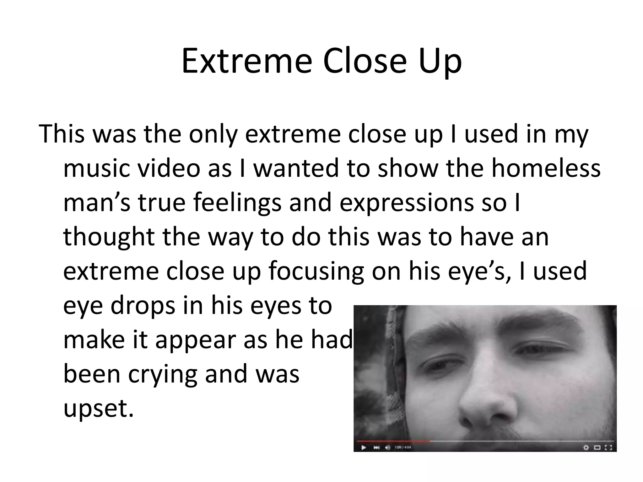 Extreme Close Up
This was the only extreme close up I used in my
music video as I wanted to show the homeless
man’s true feelings and expressions so I
thought the way to do this was to have an
extreme close up focusing on his eye’s, I used
eye drops in his eyes to
make it appear as he had
been crying and was
upset.
 