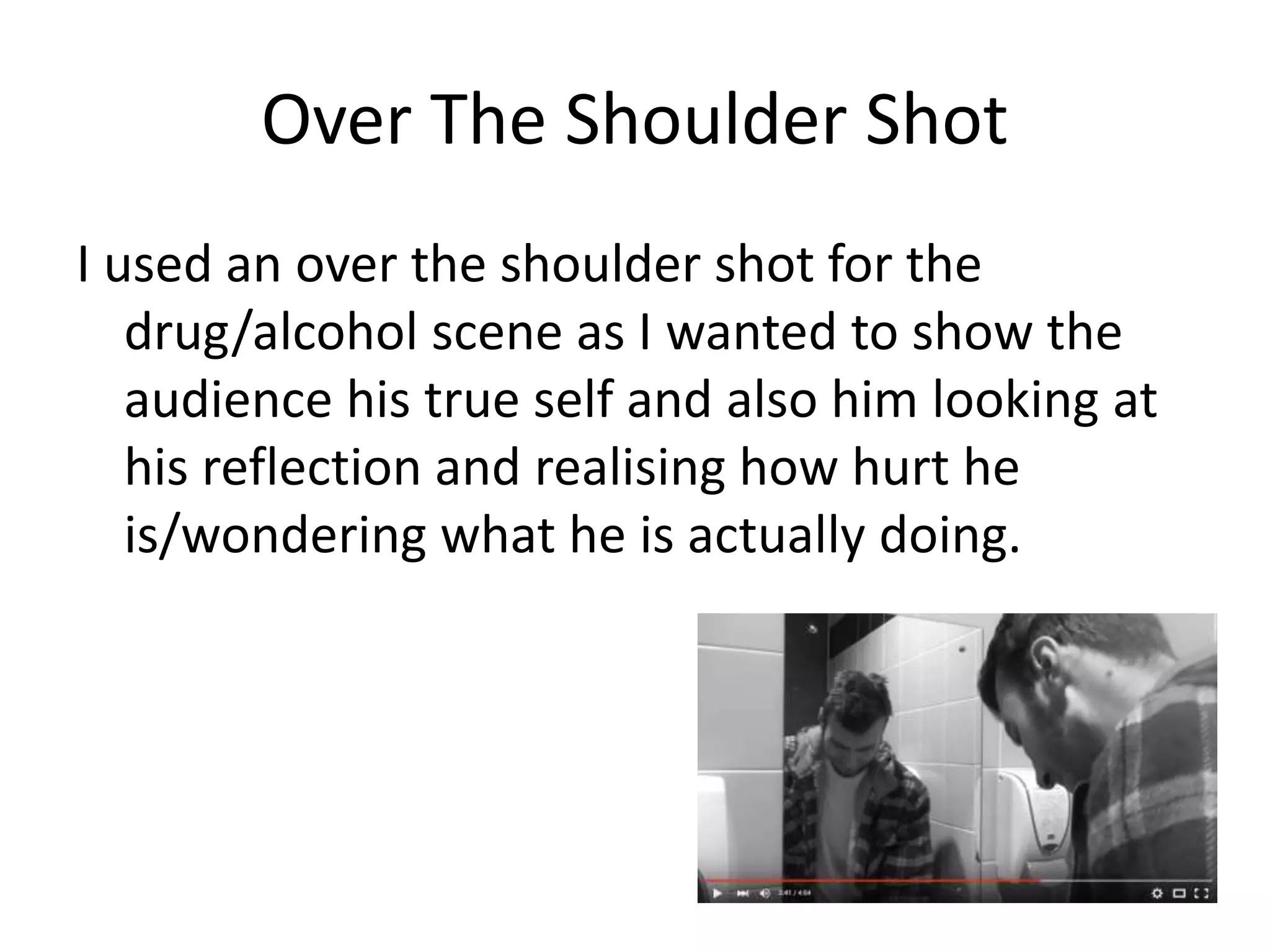Over The Shoulder Shot
I used an over the shoulder shot for the
drug/alcohol scene as I wanted to show the
audience his true self and also him looking at
his reflection and realising how hurt he
is/wondering what he is actually doing.
 