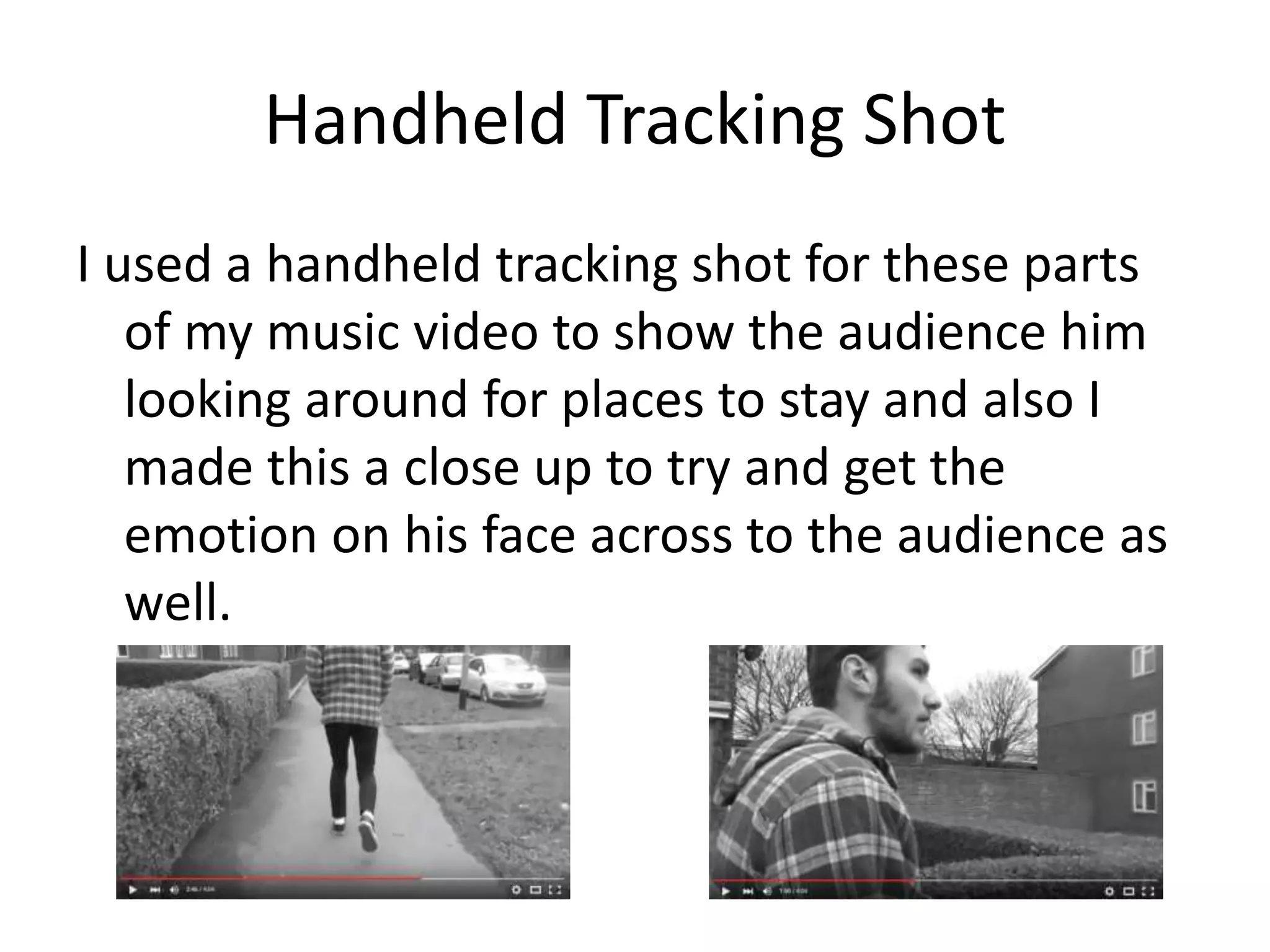 Handheld Tracking Shot
I used a handheld tracking shot for these parts
of my music video to show the audience him
looking around for places to stay and also I
made this a close up to try and get the
emotion on his face across to the audience as
well.
 