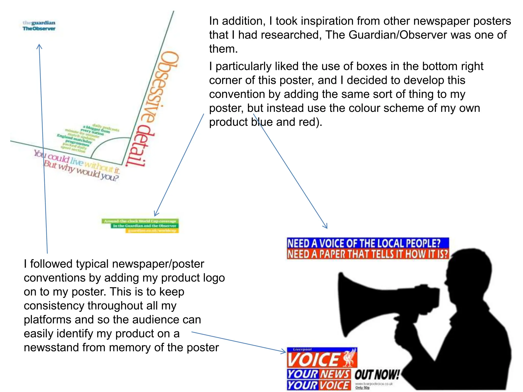 In addition, I took inspiration from other newspaper posters
                                  that I had researched, The Guardian/Observer was one of
                                  them.
                                  I particularly liked the use of boxes in the bottom right
                                  corner of this poster, and I decided to develop this
                                  convention by adding the same sort of thing to my
                                  poster, but instead use the colour scheme of my own
                                  product blue and red).




I followed typical newspaper/poster
conventions by adding my product logo
on to my poster. This is to keep
consistency throughout all my
platforms and so the audience can
easily identify my product on a
newsstand from memory of the poster
 
