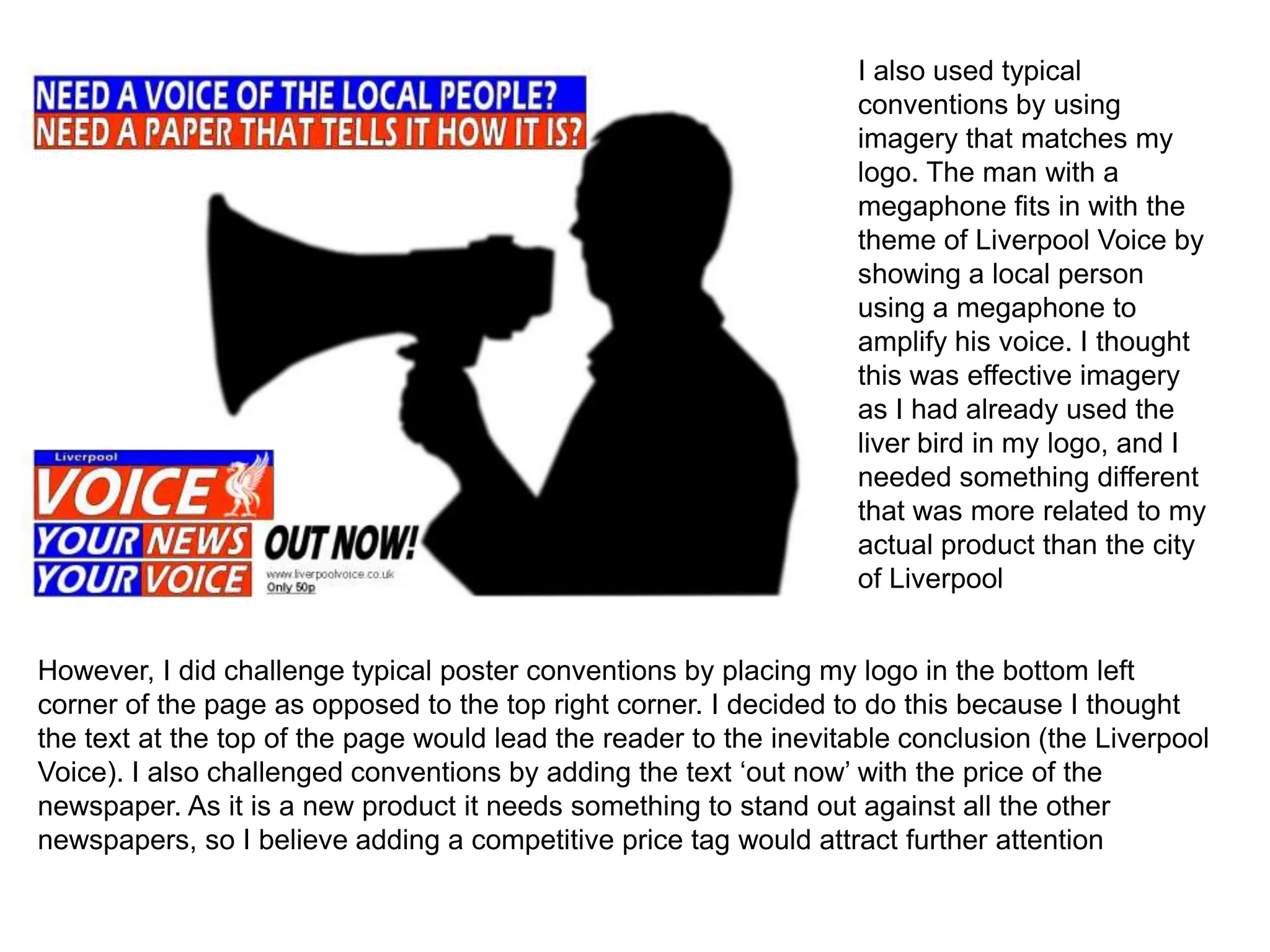 I also used typical
                                                                   conventions by using
                                                                   imagery that matches my
                                                                   logo. The man with a
                                                                   megaphone fits in with the
                                                                   theme of Liverpool Voice by
                                                                   showing a local person
                                                                   using a megaphone to
                                                                   amplify his voice. I thought
                                                                   this was effective imagery
                                                                   as I had already used the
                                                                   liver bird in my logo, and I
                                                                   needed something different
                                                                   that was more related to my
                                                                   actual product than the city
                                                                   of Liverpool


However, I did challenge typical poster conventions by placing my logo in the bottom left
corner of the page as opposed to the top right corner. I decided to do this because I thought
the text at the top of the page would lead the reader to the inevitable conclusion (the Liverpool
Voice). I also challenged conventions by adding the text ‘out now’ with the price of the
newspaper. As it is a new product it needs something to stand out against all the other
newspapers, so I believe adding a competitive price tag would attract further attention
 