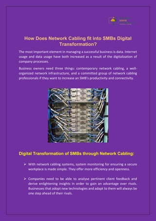 How Does Network Cabling fit into SMBs Digital
Transformation?
The most important element in managing a successful business is data. Internet
usage and data usage have both increased as a result of the digitalization of
company processes.
Business owners need three things: contemporary network cabling, a well-
organized network infrastructure, and a committed group of network cabling
professionals if they want to increase an SMB's productivity and connectivity.
Digital Transformation of SMBs through Network Cabling:
 With network cabling systems, system monitoring for ensuring a secure
workplace is made simple. They offer more efficiency and openness.
 Companies need to be able to analyse pertinent client feedback and
derive enlightening insights in order to gain an advantage over rivals.
Businesses that adopt new technologies and adapt to them will always be
one step ahead of their rivals.
 