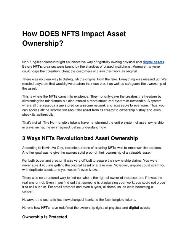How DOES NFTS Impact Asset
Ownership?
Non-fungible tokens brought an innovative way of rightfully owning physical and digital assets.
Before NFTs, creators were bound by the shackles of biased institutions. Moreover, anyone
could forge their creation, cheat the customers or claim their work as original.
There was no clear way to distinguish the original from the fake. Everything was messed up. We
needed a system that would give creators their due credit as well as safeguard the ownership of
the asset.
This is where the NFTs came into existence. They not only gave the creators the freedom by
eliminating the middlemen but also offered a more structured system of ownership. A system
where all the asset data are stored on a secure network and accessible to everyone. Thus, you
can access all the information about the asset from its creator to ownership history and even
check its authenticity.
That's not all. The Non-fungible tokens have transformed the entire system of asset ownership
in ways we had never imagined. Let us understand how.
3 Ways NFTs Revolutionized Asset Ownership
According to Kevin Mc Coy, the sole purpose of creating NFTs was to empower the creators.
Another goal was to give the owners solid proof of their ownership of a valuable asset.
For both buyer and creator, it was very difficult to secure their ownership claims. You were
never sure if you are getting the original asset or a fake one. Moreover, anyone could scam you
with duplicate assets and you wouldn't even know.
There was no structured way to find out who is the rightful owner of the asset and if it was the
real one or not. Even if you find out that someone is plagiarising your work, you could not prove
it or call out him. For small creators and even buyers, all these issues were becoming a
concern.
However, the scenario has now changed thanks to the Non-fungible tokens.
Here is how NFTs have redefined the ownership rights of physical and digital assets.
Ownership Is Protected
 