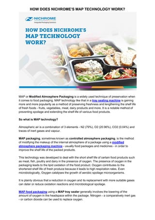 HOW DOES NICHROME’S MAP TECHNOLOGY WORK?
MAP or Modified Atmosphere Packaging is a widely used technique of preservation when
it comes to food packaging. MAP technology like that in a tray sealing machine is gaining
more and more popularity as a method of preserving freshness and lengthening the shelf life
of fresh foods - fruits, vegetables, meat, dairy products and more. It is a notable method of
preventing spoilage and extending the shelf life of various food products.
So what is MAP technology?
Atmospheric air is a combination of 3 elements - N2 (79%), O2 (20.96%), CO2 (0.04%) and
traces of inert gases and vapour.
MAP packaging, sometimes known as controlled atmosphere packaging, is the method
of modifying the makeup of the internal atmosphere of a package using a modified
atmosphere packaging machine - usually food packages and medicines - in order to
improve the shelf life of the packed products.
This technology was developed to deal with the short shelf life of certain food products such
as meat, fish, poultry and dairy in the presence of oxygen. The presence of oxygen in the
packaging leads to the lipid oxidation of the food product. Oxygen contributes to the
shortened shelf life of fresh produce because it leads to high respiration rates. Even
microbiologically, Oxygen catalyses the growth of aerobic spoilage microorganisms.
It is plainly obvious that a reduction in oxygen and its replacement with more suitable gases
can deter or reduce oxidation reactions and microbiological spoilage.
MAP food packaging using a MAP tray sealer generally involves the lowering of the
amount of oxygen in the headspace within the package. Nitrogen - a comparatively inert gas
- or carbon dioxide can be used to replace oxygen.
 