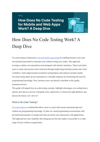 How Does No Code Testing Work? A
Deep Dive
No code testing revolutionizes web and mobile app testing by enabling business users and
non-technical personnel to automate tests without writing test scripts. This approach
leverages codeless test automation tools designed with intuitive interfaces. These tools allow
users to create and execute end-to-end tests through simple drag-and-drop actions and visual
workflows. Such empowerment accelerates testing phases and enhances product quality.
No-code testing opens up test automation to a broader audience by eliminating the need for
programming knowledge. Now, business users can directly contribute to the quality
assurance process.
This guide will unpack key no-code testing concepts, highlight advantages over coding-heavy
options, provide an overview of popular tools, explain how to choose the right platform, and
discuss the future. Let’s dive in!
What is No Code Testing?
No code testing is a method that allows users to create and execute automated app tests
without any programming knowledge. It relies on visual programming environments with
pre-built functionalities to design tests that can mimic user interactions with applications.
This approach not only simplifies the testing process but also makes it accessible to a wider
range of users within an organization.
 