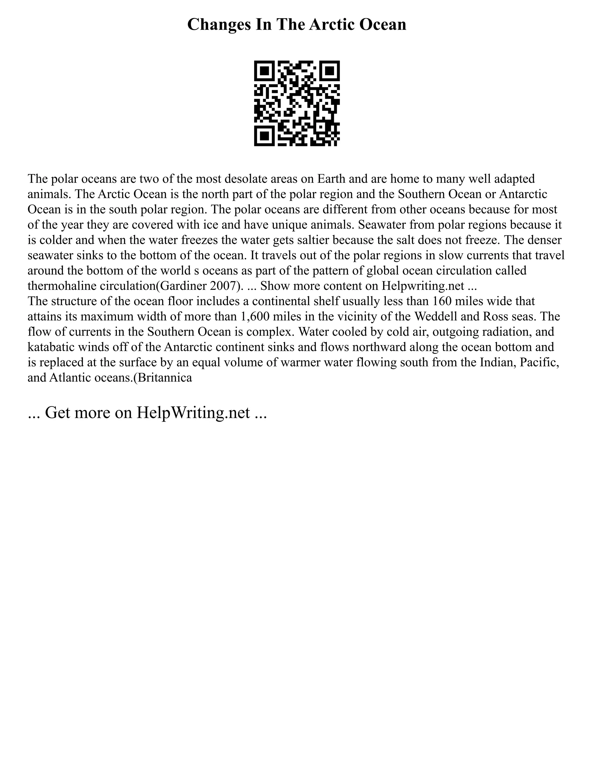 Changes In The Arctic Ocean
The polar oceans are two of the most desolate areas on Earth and are home to many well adapted
animals. The Arctic Ocean is the north part of the polar region and the Southern Ocean or Antarctic
Ocean is in the south polar region. The polar oceans are different from other oceans because for most
of the year they are covered with ice and have unique animals. Seawater from polar regions because it
is colder and when the water freezes the water gets saltier because the salt does not freeze. The denser
seawater sinks to the bottom of the ocean. It travels out of the polar regions in slow currents that travel
around the bottom of the world s oceans as part of the pattern of global ocean circulation called
thermohaline circulation(Gardiner 2007). ... Show more content on Helpwriting.net ...
The structure of the ocean floor includes a continental shelf usually less than 160 miles wide that
attains its maximum width of more than 1,600 miles in the vicinity of the Weddell and Ross seas. The
flow of currents in the Southern Ocean is complex. Water cooled by cold air, outgoing radiation, and
katabatic winds off of the Antarctic continent sinks and flows northward along the ocean bottom and
is replaced at the surface by an equal volume of warmer water flowing south from the Indian, Pacific,
and Atlantic oceans.(Britannica
... Get more on HelpWriting.net ...
 