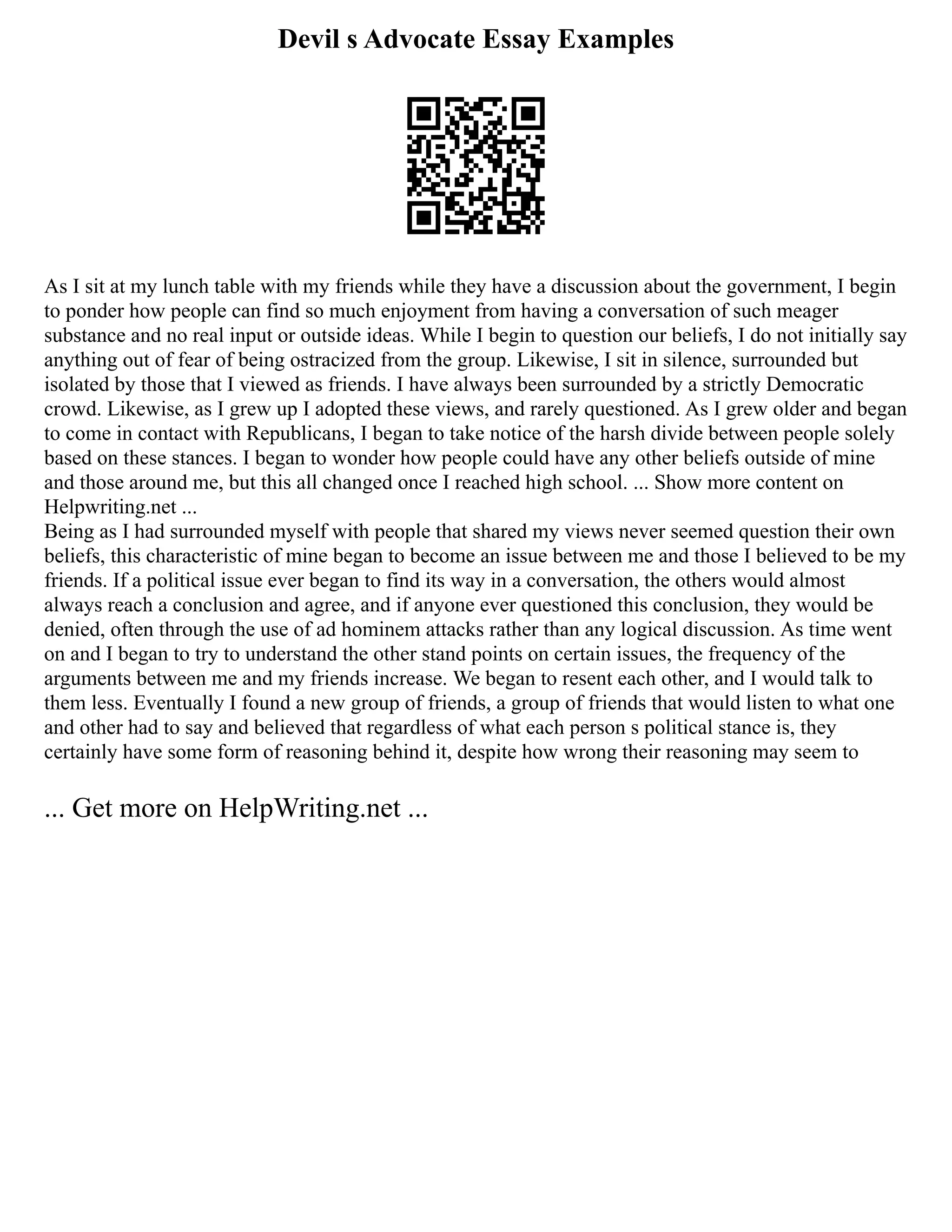 Devil s Advocate Essay Examples
As I sit at my lunch table with my friends while they have a discussion about the government, I begin
to ponder how people can find so much enjoyment from having a conversation of such meager
substance and no real input or outside ideas. While I begin to question our beliefs, I do not initially say
anything out of fear of being ostracized from the group. Likewise, I sit in silence, surrounded but
isolated by those that I viewed as friends. I have always been surrounded by a strictly Democratic
crowd. Likewise, as I grew up I adopted these views, and rarely questioned. As I grew older and began
to come in contact with Republicans, I began to take notice of the harsh divide between people solely
based on these stances. I began to wonder how people could have any other beliefs outside of mine
and those around me, but this all changed once I reached high school. ... Show more content on
Helpwriting.net ...
Being as I had surrounded myself with people that shared my views never seemed question their own
beliefs, this characteristic of mine began to become an issue between me and those I believed to be my
friends. If a political issue ever began to find its way in a conversation, the others would almost
always reach a conclusion and agree, and if anyone ever questioned this conclusion, they would be
denied, often through the use of ad hominem attacks rather than any logical discussion. As time went
on and I began to try to understand the other stand points on certain issues, the frequency of the
arguments between me and my friends increase. We began to resent each other, and I would talk to
them less. Eventually I found a new group of friends, a group of friends that would listen to what one
and other had to say and believed that regardless of what each person s political stance is, they
certainly have some form of reasoning behind it, despite how wrong their reasoning may seem to
... Get more on HelpWriting.net ...
 