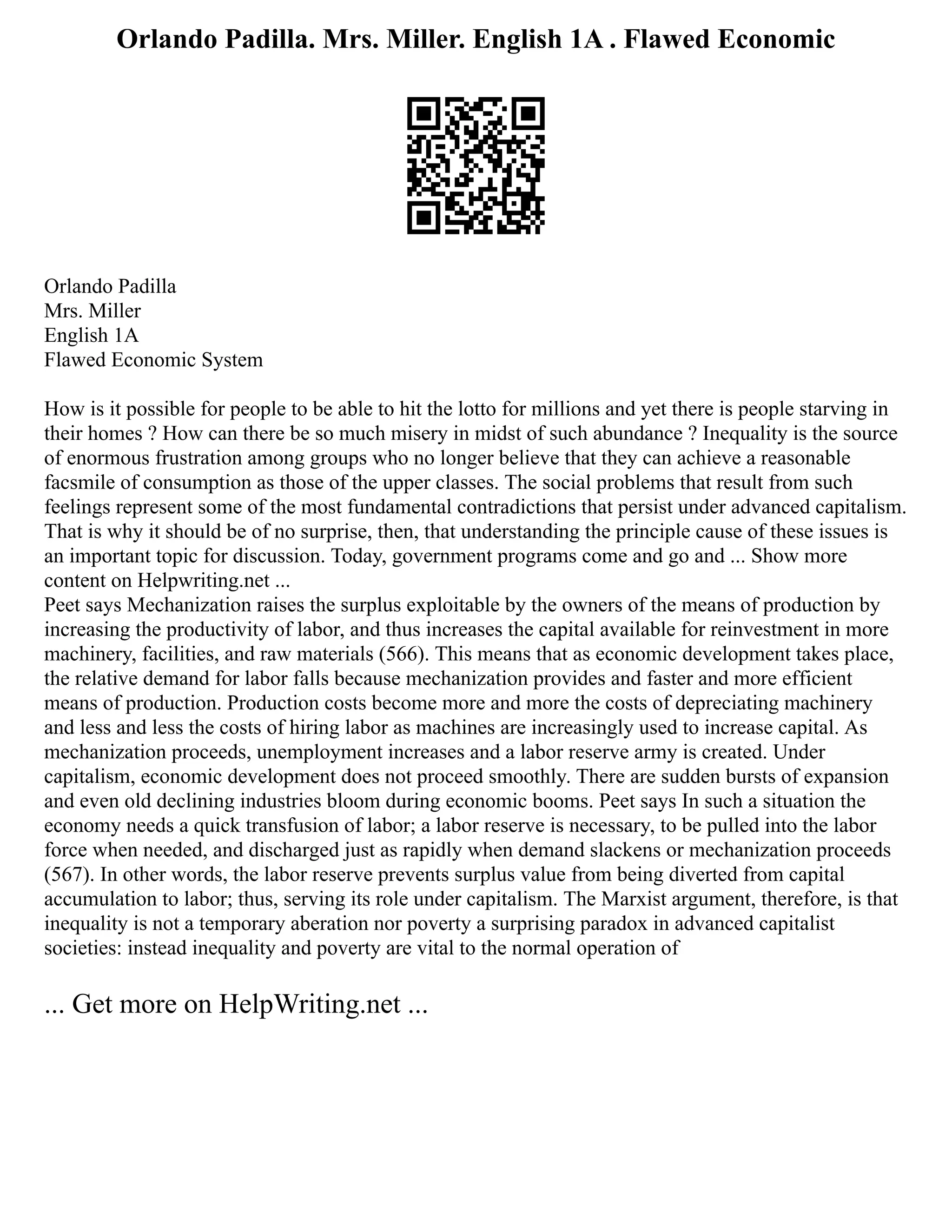 Orlando Padilla. Mrs. Miller. English 1A . Flawed Economic
Orlando Padilla
Mrs. Miller
English 1A
Flawed Economic System
How is it possible for people to be able to hit the lotto for millions and yet there is people starving in
their homes ? How can there be so much misery in midst of such abundance ? Inequality is the source
of enormous frustration among groups who no longer believe that they can achieve a reasonable
facsmile of consumption as those of the upper classes. The social problems that result from such
feelings represent some of the most fundamental contradictions that persist under advanced capitalism.
That is why it should be of no surprise, then, that understanding the principle cause of these issues is
an important topic for discussion. Today, government programs come and go and ... Show more
content on Helpwriting.net ...
Peet says Mechanization raises the surplus exploitable by the owners of the means of production by
increasing the productivity of labor, and thus increases the capital available for reinvestment in more
machinery, facilities, and raw materials (566). This means that as economic development takes place,
the relative demand for labor falls because mechanization provides and faster and more efficient
means of production. Production costs become more and more the costs of depreciating machinery
and less and less the costs of hiring labor as machines are increasingly used to increase capital. As
mechanization proceeds, unemployment increases and a labor reserve army is created. Under
capitalism, economic development does not proceed smoothly. There are sudden bursts of expansion
and even old declining industries bloom during economic booms. Peet says In such a situation the
economy needs a quick transfusion of labor; a labor reserve is necessary, to be pulled into the labor
force when needed, and discharged just as rapidly when demand slackens or mechanization proceeds
(567). In other words, the labor reserve prevents surplus value from being diverted from capital
accumulation to labor; thus, serving its role under capitalism. The Marxist argument, therefore, is that
inequality is not a temporary aberation nor poverty a surprising paradox in advanced capitalist
societies: instead inequality and poverty are vital to the normal operation of
... Get more on HelpWriting.net ...
 